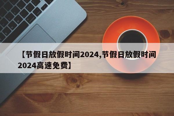 【节假日放假时间2024,节假日放假时间2024高速免费】