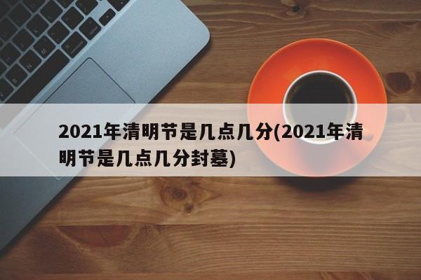 2021年清明节是几点几分(2021年清明节是几点几分封墓)