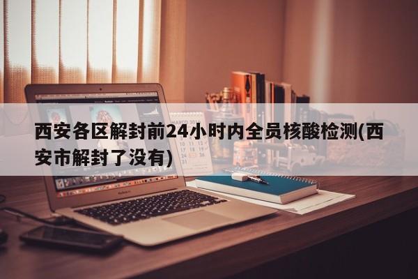 西安各区解封前24小时内全员核酸检测(西安市解封了没有)