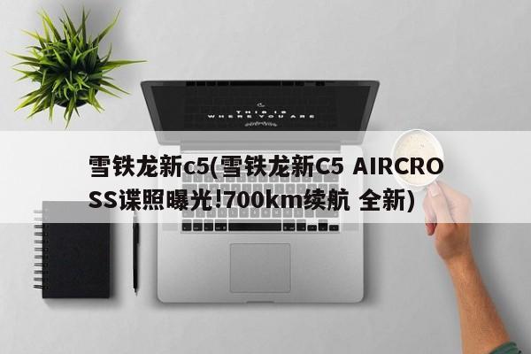 雪铁龙新c5(雪铁龙新C5 AIRCROSS谍照曝光!700km续航 全新)