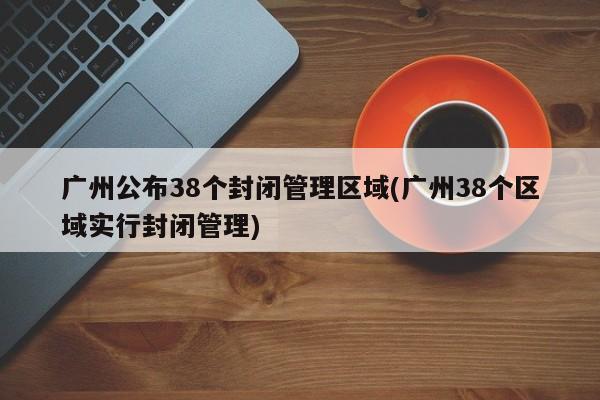 广州公布38个封闭管理区域(广州38个区域实行封闭管理)