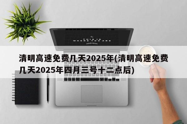 清明高速免费几天2025年(清明高速免费几天2025年四月三号十二点后)
