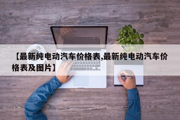 【最新纯电动汽车价格表,最新纯电动汽车价格表及图片】