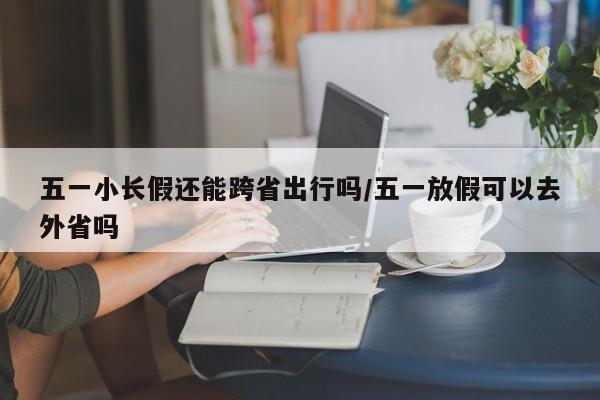 五一小长假还能跨省出行吗/五一放假可以去外省吗