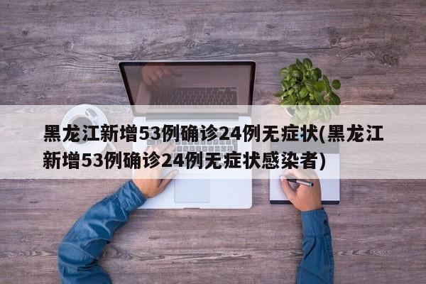 黑龙江新增53例确诊24例无症状(黑龙江新增53例确诊24例无症状感染者)