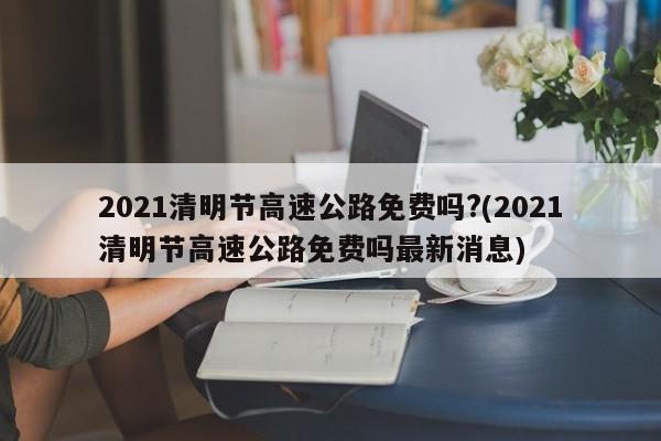 2021清明节高速公路免费吗?(2021清明节高速公路免费吗最新消息)
