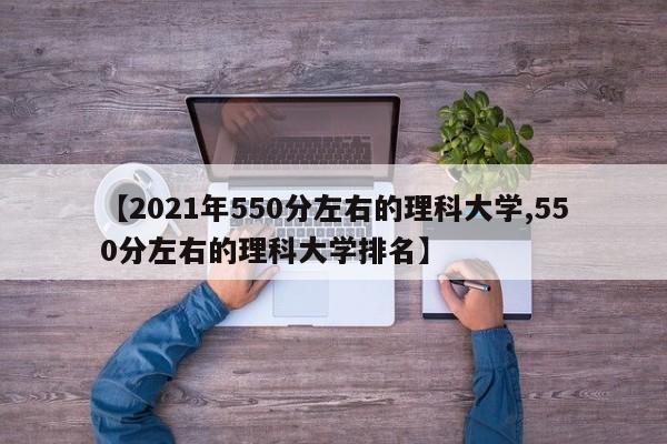 【2021年550分左右的理科大学,550分左右的理科大学排名】