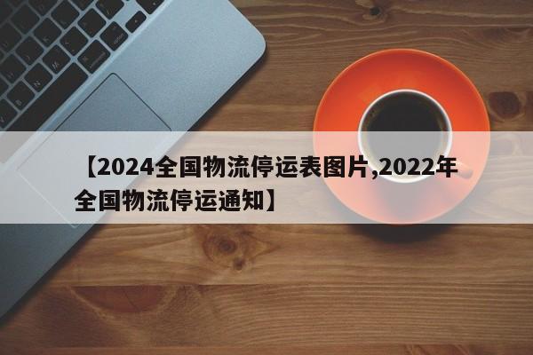 【2024全国物流停运表图片,2022年全国物流停运通知】