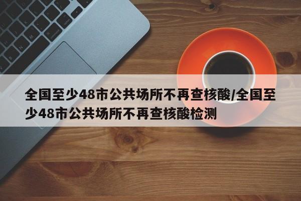 全国至少48市公共场所不再查核酸/全国至少48市公共场所不再查核酸检测