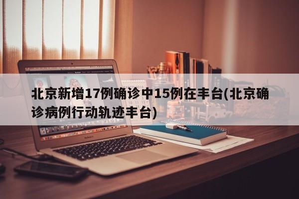 北京新增17例确诊中15例在丰台(北京确诊病例行动轨迹丰台)