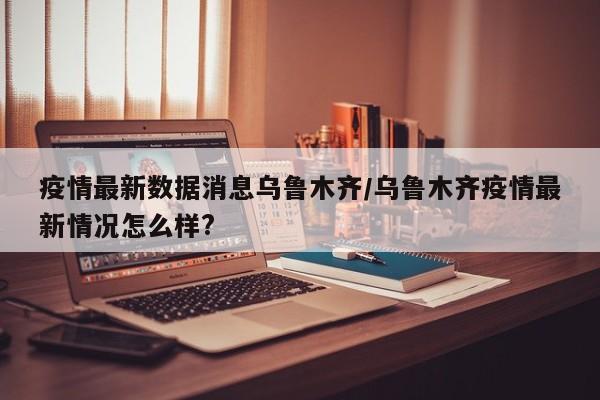 疫情最新数据消息乌鲁木齐/乌鲁木齐疫情最新情况怎么样?