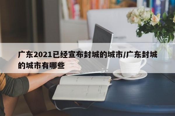 广东2021已经宣布封城的城市/广东封城的城市有哪些