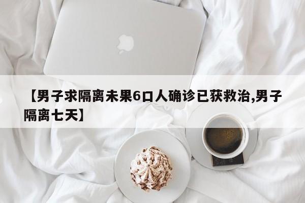【男子求隔离未果6口人确诊已获救治,男子隔离七天】