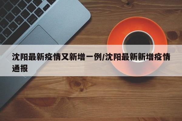 沈阳最新疫情又新增一例/沈阳最新新增疫情通报