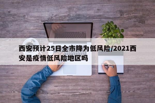 西安预计25日全市降为低风险/2021西安是疫情低风险地区吗