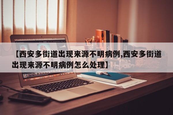【西安多街道出现来源不明病例,西安多街道出现来源不明病例怎么处理】