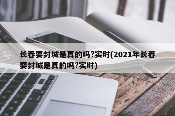 长春要封城是真的吗?实时(2021年长春要封城是真的吗?实时)
