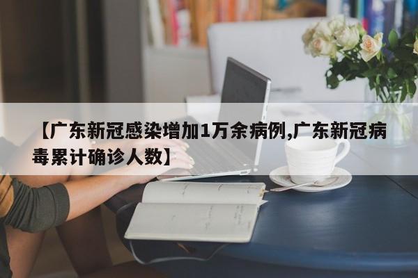 【广东新冠感染增加1万余病例,广东新冠病毒累计确诊人数】