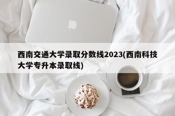 西南交通大学录取分数线2023(西南科技大学专升本录取线)