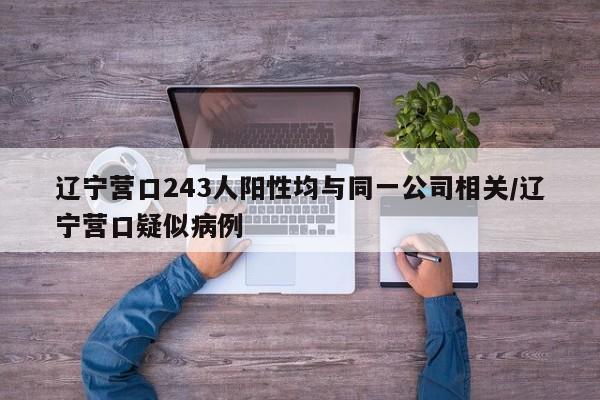 辽宁营口243人阳性均与同一公司相关/辽宁营口疑似病例