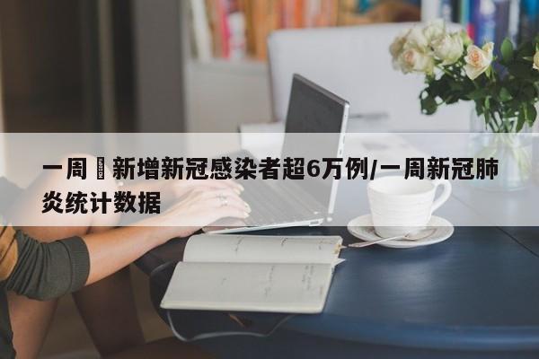 一周內新增新冠感染者超6万例/一周新冠肺炎统计数据