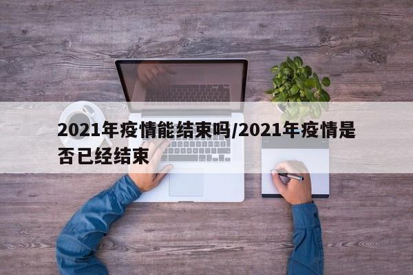 2021年疫情能结束吗/2021年疫情是否已经结束