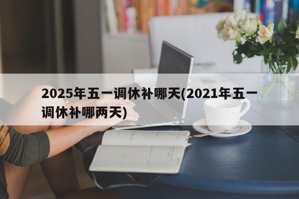 2025年五一调休补哪天(2021年五一调休补哪两天)