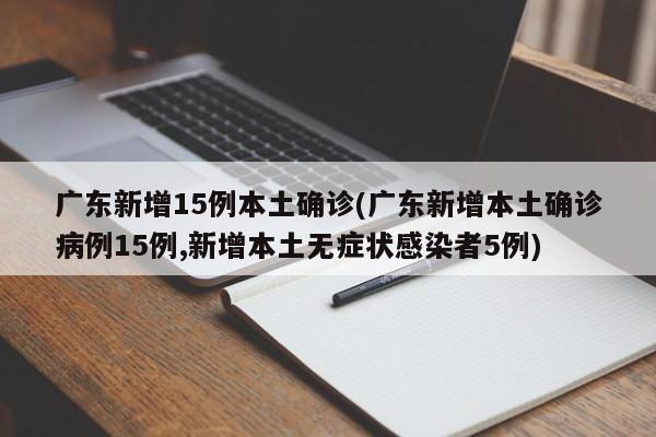 广东新增15例本土确诊(广东新增本土确诊病例15例,新增本土无症状感染者5例)