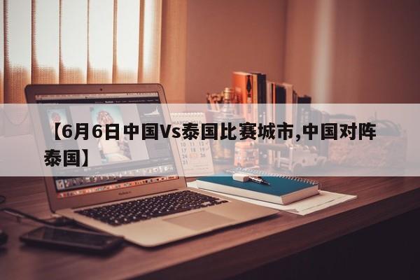 【6月6日中国Vs泰国比赛城市,中国对阵泰国】