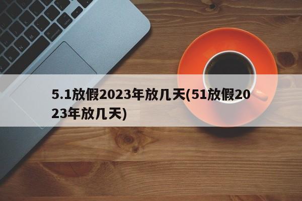5.1放假2023年放几天(51放假2023年放几天)