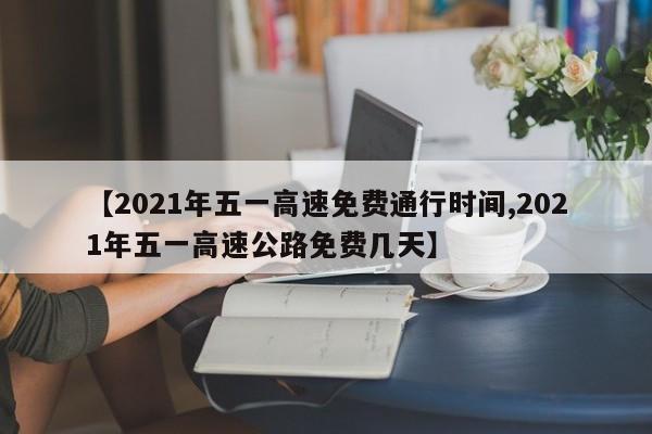 【2021年五一高速免费通行时间,2021年五一高速公路免费几天】