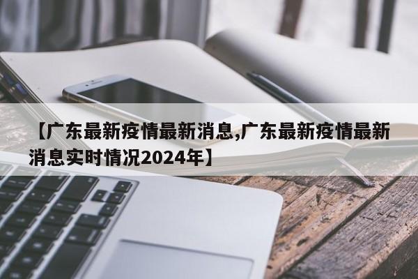 【广东最新疫情最新消息,广东最新疫情最新消息实时情况2024年】