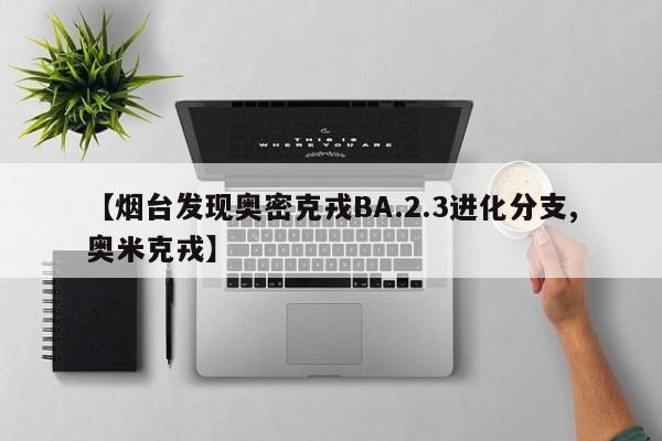 【烟台发现奥密克戎BA.2.3进化分支,奥米克戎】
