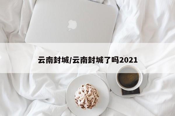 云南封城/云南封城了吗2021