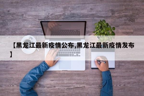 【黑龙江最新疫情公布,黑龙江最新疫情发布】