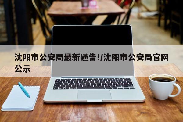 沈阳市公安局最新通告!/沈阳市公安局官网公示