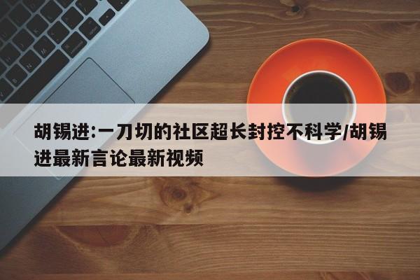 胡锡进:一刀切的社区超长封控不科学/胡锡进最新言论最新视频