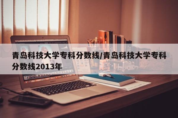 青岛科技大学专科分数线/青岛科技大学专科分数线2013年