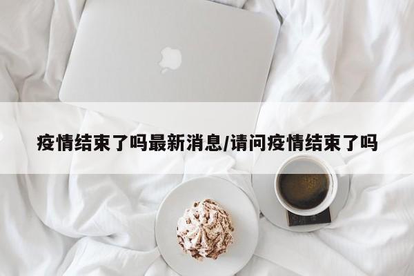 疫情结束了吗最新消息/请问疫情结束了吗