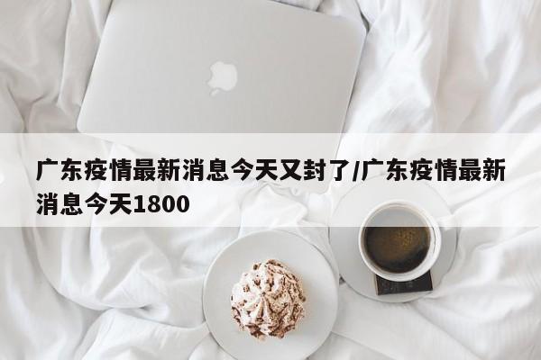 广东疫情最新消息今天又封了/广东疫情最新消息今天1800