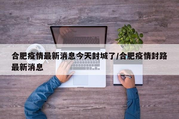 合肥疫情最新消息今天封城了/合肥疫情封路最新消息