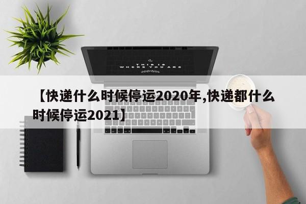 【快递什么时候停运2020年,快递都什么时候停运2021】