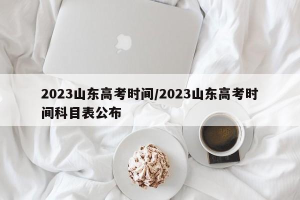 2023山东高考时间/2023山东高考时间科目表公布
