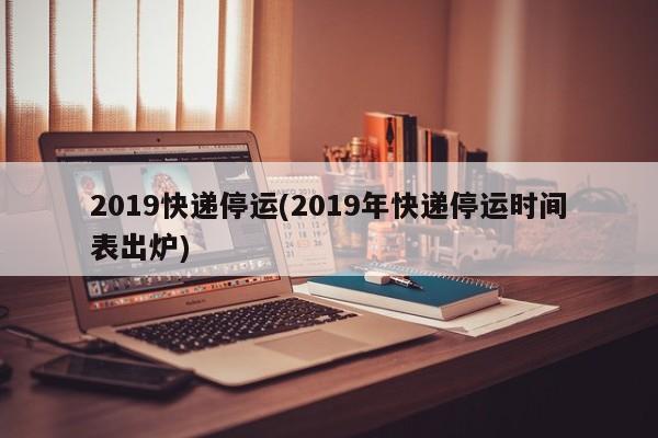 2019快递停运(2019年快递停运时间表出炉)