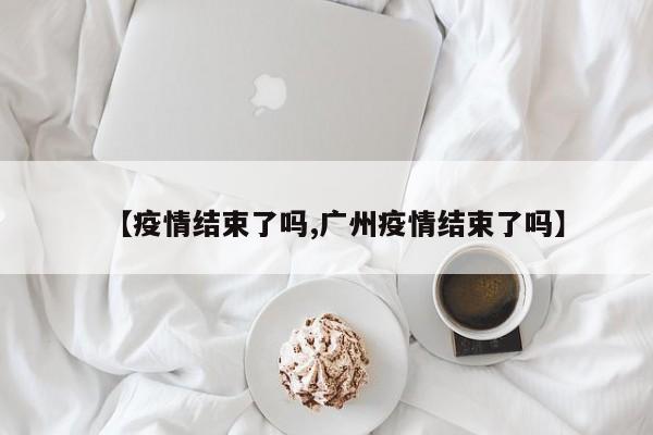 【疫情结束了吗,广州疫情结束了吗】